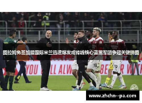 图拉姆免签加盟国际米兰迅速爆发成锋线核心蓝黑军团争冠关键拼图 图拉姆免签加盟国际米兰迅速爆发成锋线核心蓝黑军团争冠关键拼图