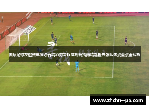 国际足球友谊赛年度必看精彩对决权威观赛指南精选世界强队焦点盘点全解析